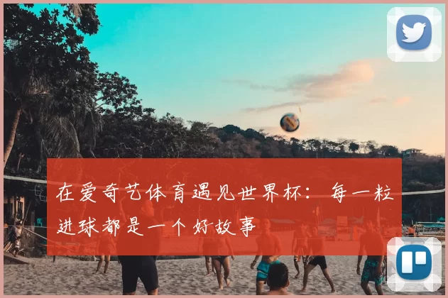 在爱奇艺体育遇见世界杯:每一粒进球都是一个好故事