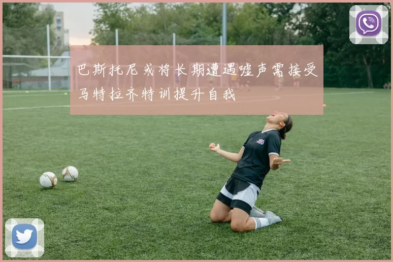 巴斯托尼或将长期遭遇嘘声需接受马特拉齐特训提升自我